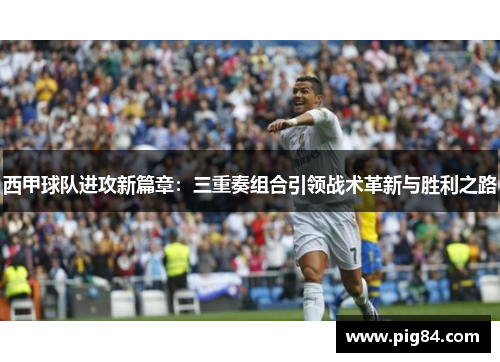 西甲球队进攻新篇章：三重奏组合引领战术革新与胜利之路