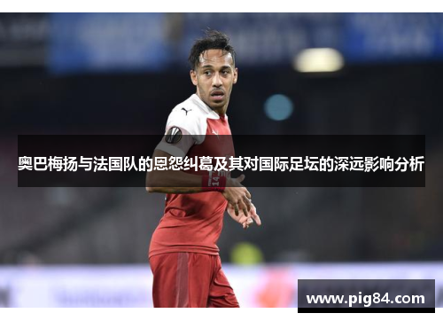 奥巴梅扬与法国队的恩怨纠葛及其对国际足坛的深远影响分析